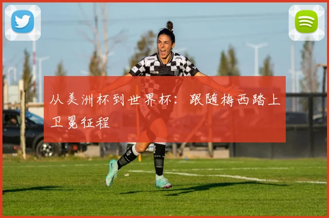 从美洲杯到世界杯:跟随梅西踏上卫冕征程