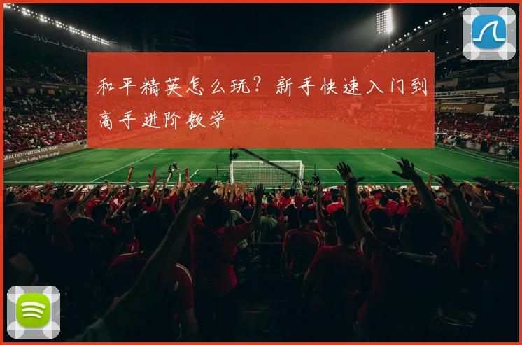 和平精英怎么玩?新手快速入门到高手进阶教学
