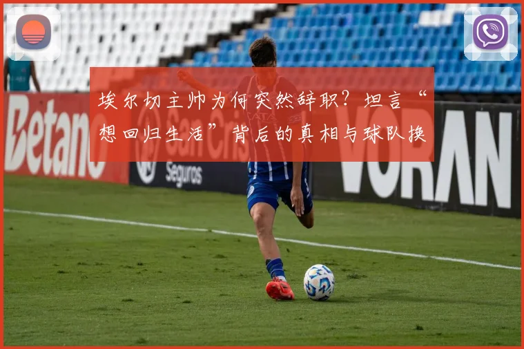 埃尔切主帅为何突然辞职?坦言“想回归生活”背后的真相与球队换帅分析