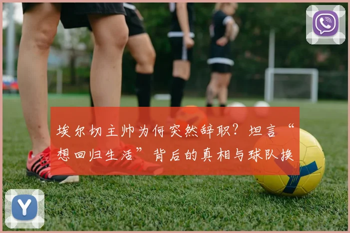 埃尔切主帅为何突然辞职?坦言“想回归生活”背后的真相与球队换帅分析