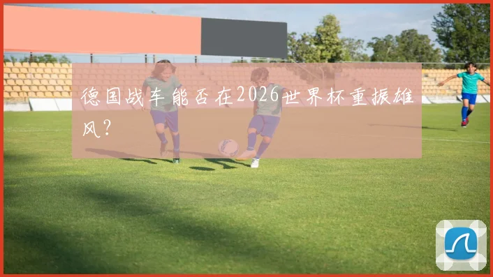 德国战车能否在2026世界杯重振雄风?
