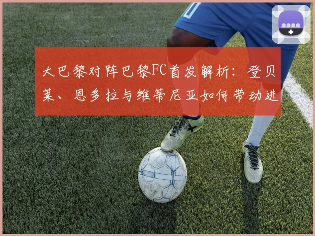 大巴黎对阵巴黎FC首发解析:登贝莱、恩多拉与维蒂尼亚如何带动进攻