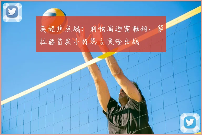 英超焦点战：利物浦迎富勒姆，萨拉赫首发小将恩古莫哈出战