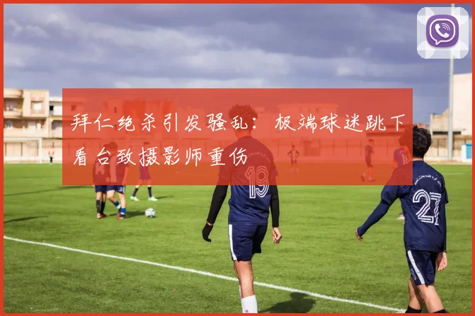 拜仁绝杀引发骚乱：极端球迷跳下看台致摄影师重伤