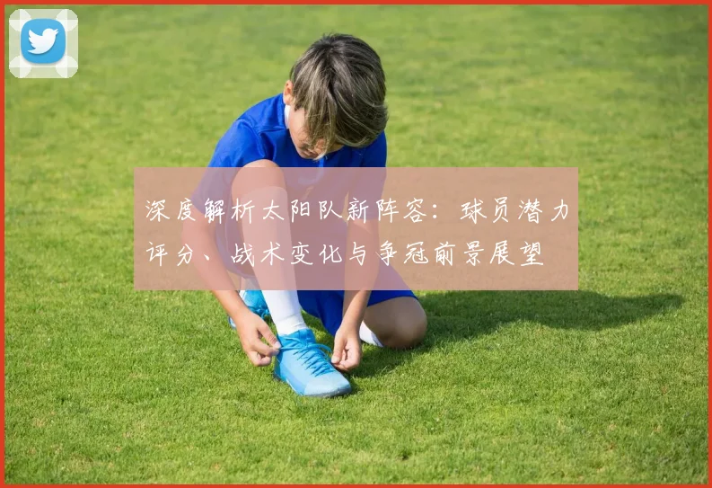 深度解析太阳队新阵容:球员潜力评分、战术变化与争冠前景展望
