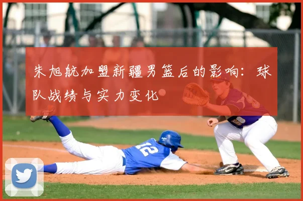 朱旭航加盟新疆男篮后的影响：球队战绩与实力变化