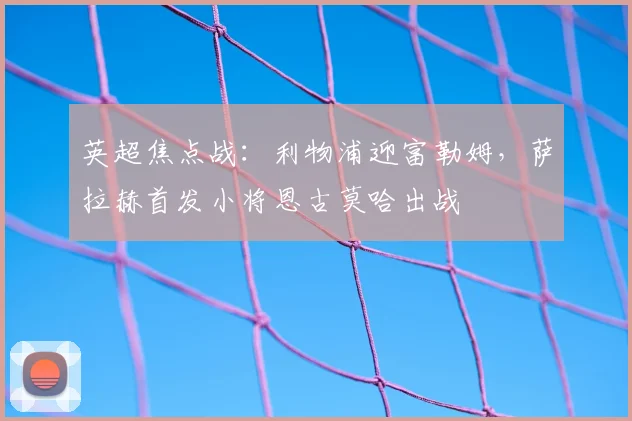英超焦点战：利物浦迎富勒姆，萨拉赫首发小将恩古莫哈出战