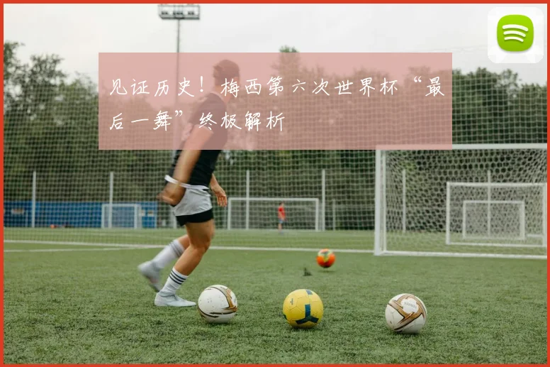 见证历史!梅西第六次世界杯“最后一舞”终极解析