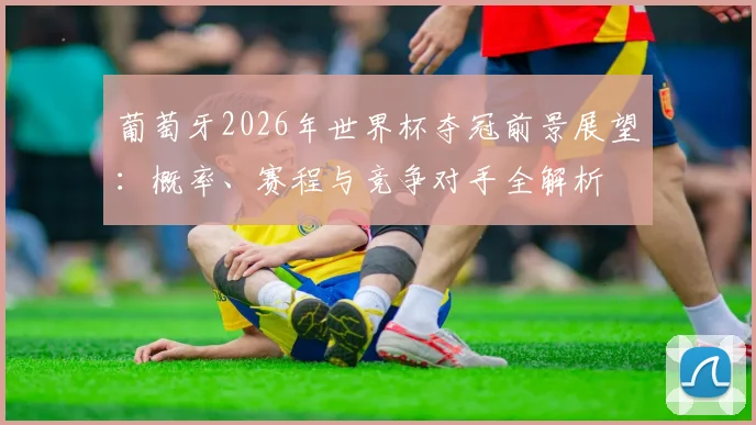 葡萄牙2026年世界杯夺冠前景展望:概率、赛程与竞争对手全解析
