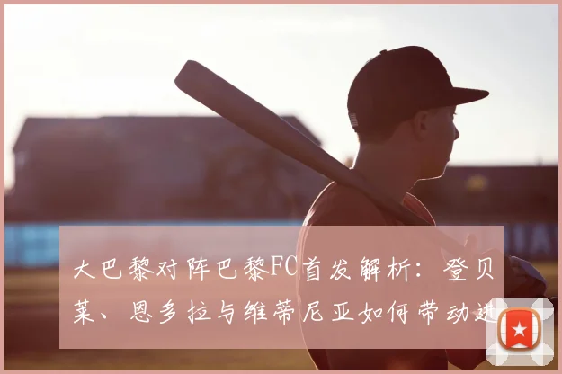 大巴黎对阵巴黎FC首发解析:登贝莱、恩多拉与维蒂尼亚如何带动进攻
