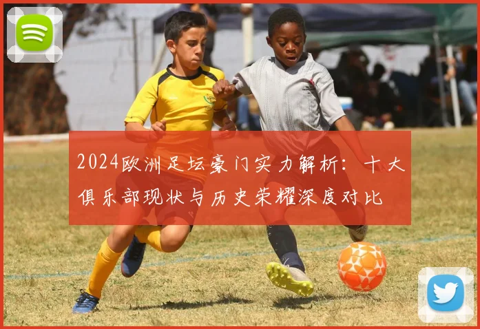 2024欧洲足坛豪门实力解析：十大俱乐部现状与历史荣耀深度对比