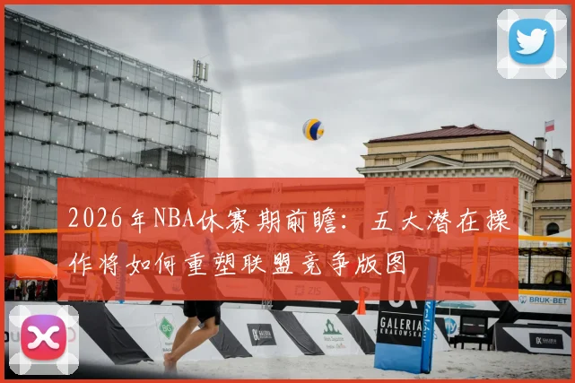 2026年NBA休赛期前瞻：五大潜在操作将如何重塑联盟竞争版图