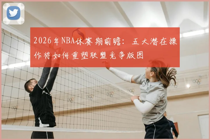 2026年NBA休赛期前瞻：五大潜在操作将如何重塑联盟竞争版图