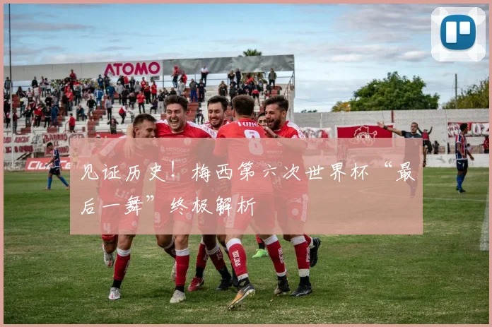 见证历史!梅西第六次世界杯“最后一舞”终极解析